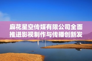 麻花星空传媒有限公司全面推进影视制作与传播创新发展