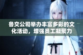 鲁交公司举办丰富多彩的文化活动，增强员工凝聚力