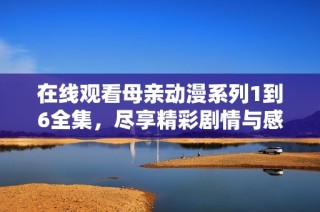 在线观看母亲动漫系列1到6全集，尽享精彩剧情与感人故事