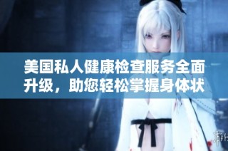 美国私人健康检查服务全面升级，助您轻松掌握身体状况