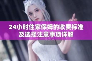 24小时住家保姆的收费标准及选择注意事项详解