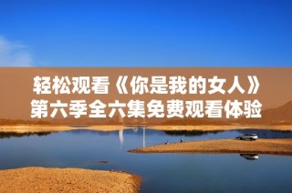 轻松观看《你是我的女人》第六季全六集免费观看体验