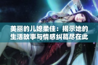 美丽的儿媳柔佳：揭示她的生活故事与情感纠葛尽在此文