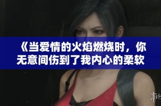 《当爱情的火焰燃烧时，你无意间伤到了我内心的柔软》