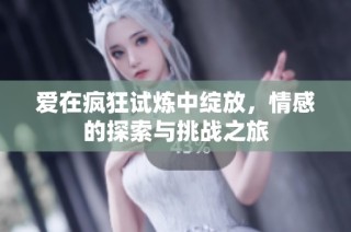爱在疯狂试炼中绽放，情感的探索与挑战之旅