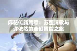 麻花传新篇章：苏蜜清歌与许依然的奇幻冒险之旅