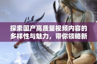 探索国产高质量视频内容的多样性与魅力，带你领略新视野