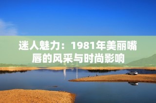 迷人魅力：1981年美丽嘴唇的风采与时尚影响