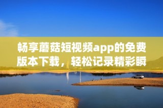 畅享蘑菇短视频app的免费版本下载，轻松记录精彩瞬间