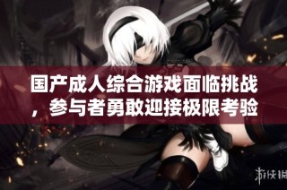 国产成人综合游戏面临挑战，参与者勇敢迎接极限考验