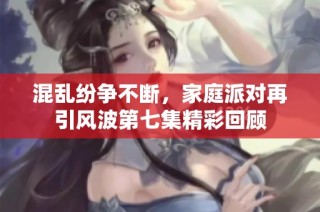 混乱纷争不断，家庭派对再引风波第七集精彩回顾