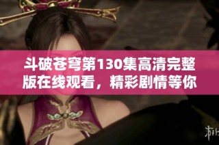 斗破苍穹第130集高清完整版在线观看，精彩剧情等你来揭秘