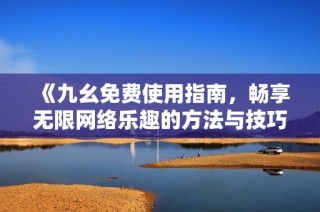 《九幺免费使用指南，畅享无限网络乐趣的方法与技巧》
