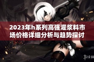 2023年h系列高强灌浆料市场价格详细分析与趋势探讨