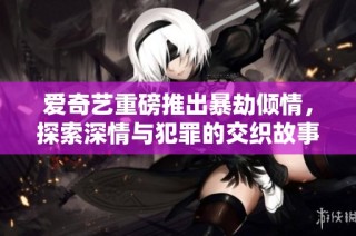 爱奇艺重磅推出暴劫倾情，探索深情与犯罪的交织故事
