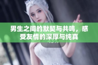 男生之间的默契与共鸣，感受友情的深厚与纯真