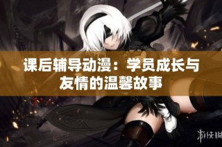 课后辅导动漫：学员成长与友情的温馨故事