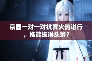 京圈一对一对抗赛火热进行，谁能拔得头筹？