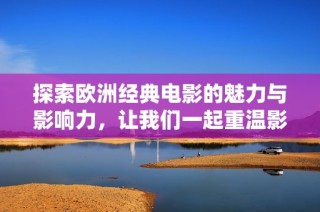 探索欧洲经典电影的魅力与影响力，让我们一起重温影史经典