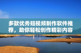 多款优秀短视频制作软件推荐，助你轻松创作精彩内容