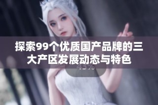 探索99个优质国产品牌的三大产区发展动态与特色