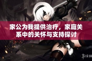 家公为我提供治疗，家庭关系中的关怀与支持探讨