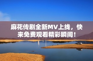 麻花传剧全新MV上线，快来免费观看精彩瞬间！