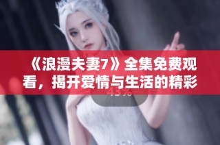 《浪漫夫妻7》全集免费观看，揭开爱情与生活的精彩故事