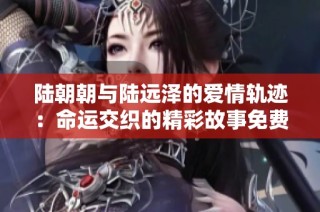 陆朝朝与陆远泽的爱情轨迹：命运交织的精彩故事免费阅读