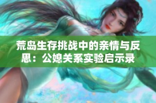 荒岛生存挑战中的亲情与反思：公媳关系实验启示录