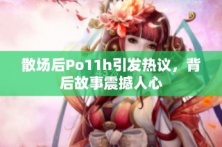散场后Po11h引发热议，背后故事震撼人心