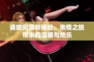 婆媳同游新体验，亲情之旅带来的温暖与欢乐