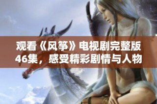 观看《风筝》电视剧完整版46集，感受精彩剧情与人物情感