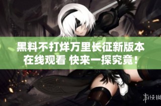 黑料不打烊万里长征新版本在线观看 快来一探究竟！