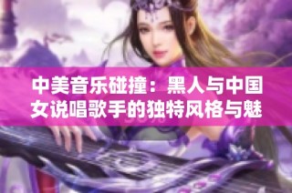 中美音乐碰撞：黑人与中国女说唱歌手的独特风格与魅力解析