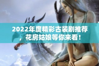2022年度精彩古装剧推荐，花房姑娘等你来看！