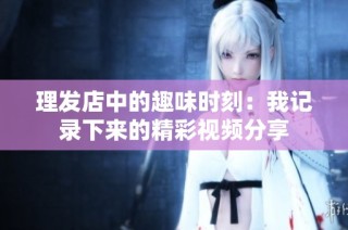 理发店中的趣味时刻：我记录下来的精彩视频分享