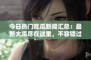 今日热门吃瓜新闻汇总：最新大瓜尽在这里，不容错过！