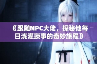 《跟随NPC大佬，探秘他每日浇灌琐事的奇妙旅程》
