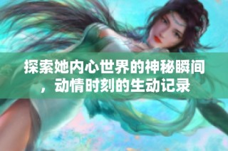探索她内心世界的神秘瞬间，动情时刻的生动记录