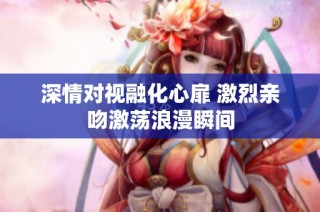 深情对视融化心扉 激烈亲吻激荡浪漫瞬间