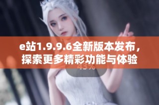 e站1.9.9.6全新版本发布，探索更多精彩功能与体验
