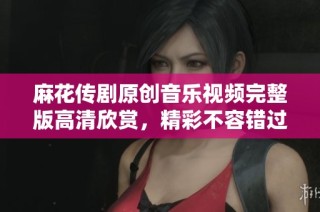 麻花传剧原创音乐视频完整版高清欣赏，精彩不容错过