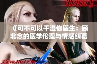 《可不可以干湿你医生：顾北念的医学伦理与情感纠葛》