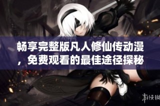 畅享完整版凡人修仙传动漫，免费观看的最佳途径探秘