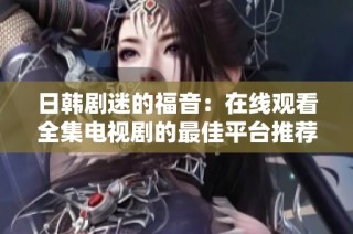 日韩剧迷的福音：在线观看全集电视剧的最佳平台推荐