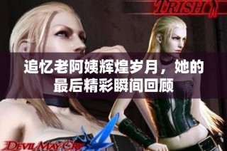 追忆老阿姨辉煌岁月，她的最后精彩瞬间回顾