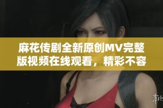 麻花传剧全新原创MV完整版视频在线观看，精彩不容错过