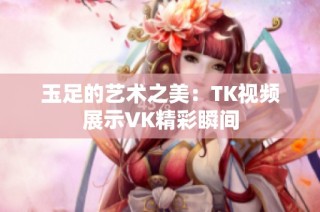 玉足的艺术之美：TK视频展示VK精彩瞬间