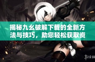 揭秘九幺破解下载的全新方法与技巧，助您轻松获取资源